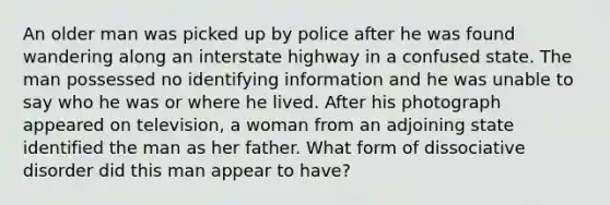 An older man was picked up by police after he was found wandering along an interstate highway in a confused state. The man possessed no identifying information and he was unable to say who he was or where he lived. After his photograph appeared on television, a woman from an adjoining state identified the man as her father. What form of dissociative disorder did this man appear to have?