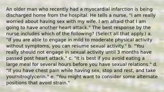 An older man who recently had a myocardial infarction is being discharged home from the hospital. He tells a nurse, "I am really worried about having sex with my wife. I am afraid that I am going to have another heart attack." The best response by the nurse includes which of the following? (Select all that apply.) a. "If you are able to engage in mild to moderate physical activity without symptoms, you can resume sexual activity." b. "You really should not engage in sexual activity until 3 months have passed post heart attack." c. "It is best if you avoid eating a large meal for several hours before you have sexual relations." d. "If you have chest pain while having sex, stop and rest, and take yournitroglycerin." e. "You might want to consider some alternate positions that avoid strain."