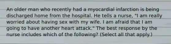 An older man who recently had a myocardial infarction is being discharged home from the hospital. He tells a nurse, "I am really worried about having sex with my wife. I am afraid that I am going to have another heart attack." The best response by the nurse includes which of the following? (Select all that apply.)