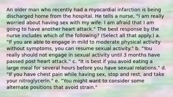 An older man who recently had a myocardial infarction is being discharged home from the hospital. He tells a nurse, "I am really worried about having sex with my wife. I am afraid that I am going to have another heart attack." The best response by the nurse includes which of the following? (Select all that apply.) a. "If you are able to engage in mild to moderate physical activity without symptoms, you can resume sexual activity." b. "You really should not engage in sexual activity until 3 months have passed post heart attack." c. "It is best if you avoid eating a large meal for several hours before you have sexual relations." d. "If you have chest pain while having sex, stop and rest, and take your nitroglycerin." e. "You might want to consider some alternate positions that avoid strain."