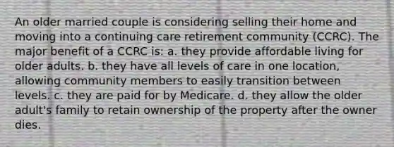 An older married couple is considering selling their home and moving into a continuing care retirement community (CCRC). The major benefit of a CCRC is: a. they provide affordable living for older adults. b. they have all levels of care in one location, allowing community members to easily transition between levels. c. they are paid for by Medicare. d. they allow the older adult's family to retain ownership of the property after the owner dies.