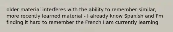 older material interferes with the ability to remember similar, more recently learned material - I already know Spanish and I'm finding it hard to remember the French I am currently learning