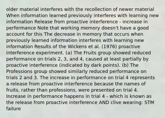 older material interferes with the recollection of newer material When information learned previously interferes with learning new information Release from proactive interference - increase in performance Note that working memory doesn't have a good account for this The decrease in memory that occurs when previously learned information interferes with learning new information Results of the Wickens et al. (1976) proactive interference experiment. (a) The Fruits group showed reduced performance on trials 2, 3, and 4, caused at least partially by proactive interference (indicated by dark points). (b) The Professions group showed similarly reduced performance on trials 2 and 3. The increase in performance on trial 4 represents a release from proactive interference because the names of fruits, rather than professions, were presented on trial 4. Increase in performance happens in trial 4 - which is known as the release from proactive interference AND clive wearing: STM failure