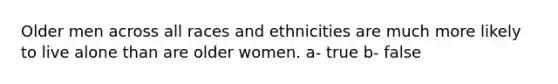 Older men across all races and ethnicities are much more likely to live alone than are older women. a- true b- false