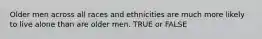 Older men across all races and ethnicities are much more likely to live alone than are older men. TRUE or FALSE