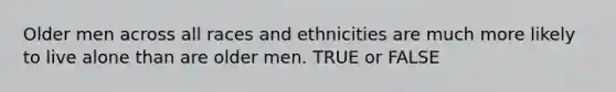 Older men across all races and ethnicities are much more likely to live alone than are older men. TRUE or FALSE