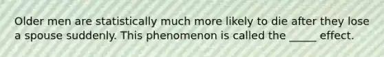 Older men are statistically much more likely to die after they lose a spouse suddenly. This phenomenon is called the _____ effect.