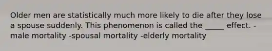 Older men are statistically much more likely to die after they lose a spouse suddenly. This phenomenon is called the _____ effect. -male mortality -spousal mortality -elderly mortality