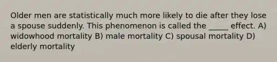 Older men are statistically much more likely to die after they lose a spouse suddenly. This phenomenon is called the _____ effect. A) widowhood mortality B) male mortality C) spousal mortality D) elderly mortality