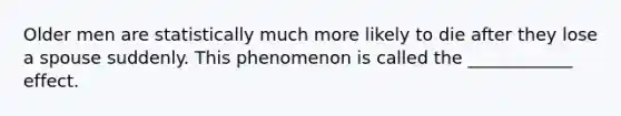 Older men are statistically much more likely to die after they lose a spouse suddenly. This phenomenon is called the ____________ effect.