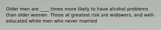 Older men are ____ times more likely to have alcohol problems than older women. Those at greatest risk are widowers, and well-educated white men who never married