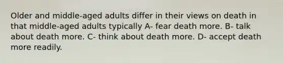 Older and middle-aged adults differ in their views on death in that middle-aged adults typically A- fear death more. B- talk about death more. C- think about death more. D- accept death more readily.