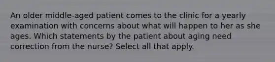 An older middle-aged patient comes to the clinic for a yearly examination with concerns about what will happen to her as she ages. Which statements by the patient about aging need correction from the nurse? Select all that apply.