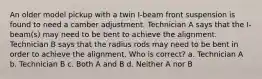 An older model pickup with a twin I-beam front suspension is found to need a camber adjustment. Technician A says that the I-beam(s) may need to be bent to achieve the alignment. Technician B says that the radius rods may need to be bent in order to achieve the alignment. Who is correct? a. Technician A b. Technician B c. Both A and B d. Neither A nor B