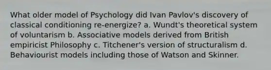 What older model of Psychology did Ivan Pavlov's discovery of classical conditioning re-energize? a. Wundt's theoretical system of voluntarism b. Associative models derived from British empiricist Philosophy c. Titchener's version of structuralism d. Behaviourist models including those of Watson and Skinner.