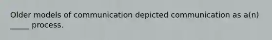 Older models of communication depicted communication as a(n) _____ process.