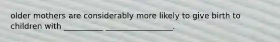 older mothers are considerably more likely to give birth to children with __________ _________________.