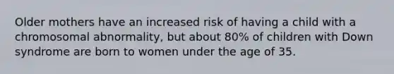 Older mothers have an increased risk of having a child with a chromosomal abnormality, but about 80% of children with Down syndrome are born to women under the age of 35.