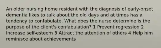 An older nursing home resident with the diagnosis of early-onset dementia likes to talk about the old days and at times has a tendency to confabulate. What does the nurse determine is the purpose of the client's confabulation? 1 Prevent regression 2 Increase self-esteem 3 Attract the attention of others 4 Help him reminisce about achievements