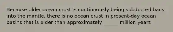 Because older ocean crust is continuously being subducted back into the mantle, there is no ocean crust in present-day ocean basins that is older than approximately ______ million years