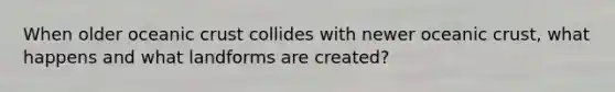 When older oceanic crust collides with newer oceanic crust, what happens and what landforms are created?