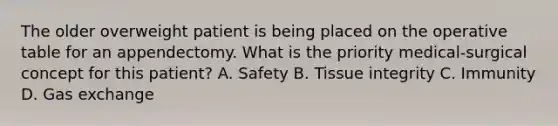 The older overweight patient is being placed on the operative table for an appendectomy. What is the priority medical-surgical concept for this patient? A. Safety B. Tissue integrity C. Immunity D. Gas exchange