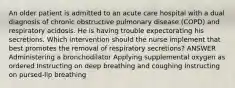 An older patient is admitted to an acute care hospital with a dual diagnosis of chronic obstructive pulmonary disease (COPD) and respiratory acidosis. He is having trouble expectorating his secretions. Which intervention should the nurse implement that best promotes the removal of respiratory secretions? ANSWER Administering a bronchodilator Applying supplemental oxygen as ordered Instructing on deep breathing and coughing Instructing on pursed-lip breathing