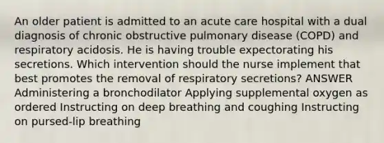 An older patient is admitted to an acute care hospital with a dual diagnosis of chronic obstructive pulmonary disease (COPD) and respiratory acidosis. He is having trouble expectorating his secretions. Which intervention should the nurse implement that best promotes the removal of respiratory secretions? ANSWER Administering a bronchodilator Applying supplemental oxygen as ordered Instructing on deep breathing and coughing Instructing on pursed-lip breathing