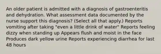 An older patient is admitted with a diagnosis of gastroenteritis and dehydration. What assessment data documented by the nurse support this diagnosis? (Select all that apply.) Reports vomiting after taking "even a little drink of water" Reports feeling dizzy when standing up Appears flush and moist in the face Produces dark yellow urine Reports experiencing diarrhea for last 48 hours