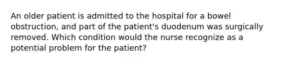 An older patient is admitted to the hospital for a bowel obstruction, and part of the patient's duodenum was surgically removed. Which condition would the nurse recognize as a potential problem for the patient?