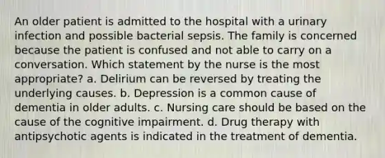 An older patient is admitted to the hospital with a urinary infection and possible bacterial sepsis. The family is concerned because the patient is confused and not able to carry on a conversation. Which statement by the nurse is the most appropriate? a. Delirium can be reversed by treating the underlying causes. b. Depression is a common cause of dementia in older adults. c. Nursing care should be based on the cause of the cognitive impairment. d. Drug therapy with antipsychotic agents is indicated in the treatment of dementia.