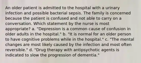 An older patient is admitted to the hospital with a urinary infection and possible bacterial sepsis. The family is concerned because the patient is confused and not able to carry on a conversation. Which statement by the nurse is most appropriate? a. "Depression is a common cause of confusion in older adults in the hospital." b. "It is normal for an older person to have cognitive problems while in the hospital." c. "The mental changes are most likely caused by the infection and most often reversible." d. "Drug therapy with antipsychotic agents is indicated to slow the progression of dementia."