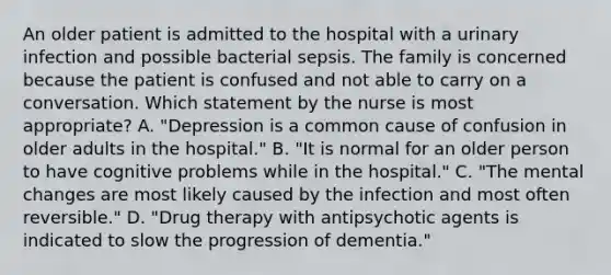 An older patient is admitted to the hospital with a urinary infection and possible bacterial sepsis. The family is concerned because the patient is confused and not able to carry on a conversation. Which statement by the nurse is most appropriate? A. "Depression is a common cause of confusion in older adults in the hospital." B. "It is normal for an older person to have cognitive problems while in the hospital." C. "The mental changes are most likely caused by the infection and most often reversible." D. "Drug therapy with antipsychotic agents is indicated to slow the progression of dementia."