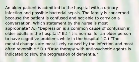 An older patient is admitted to the hospital with a urinary infection and possible bacterial sepsis. The family is concerned because the patient is confused and not able to carry on a conversation. Which statement by the nurse is most appropriate? A.) "Depression is a common cause of confusion in older adults in the hospital." B.) "It is normal for an older person to have cognitive problems while in the hospital." C.) "The mental changes are most likely caused by the infection and most often reversible." D.) "Drug therapy with antipsychotic agents is indicated to slow the progression of dementia."