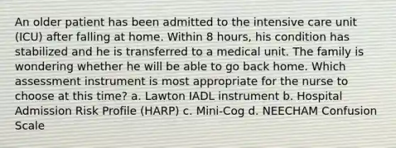 An older patient has been admitted to the intensive care unit (ICU) after falling at home. Within 8 hours, his condition has stabilized and he is transferred to a medical unit. The family is wondering whether he will be able to go back home. Which assessment instrument is most appropriate for the nurse to choose at this time? a. Lawton IADL instrument b. Hospital Admission Risk Profile (HARP) c. Mini-Cog d. NEECHAM Confusion Scale