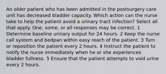 An older patient who has been admitted in the postsurgery care unit has decreased bladder capacity. Which action can the nurse take to help the patient avoid a urinary tract infection? Select all that apply. One, some, or all responses may be correct. 1 Determine baseline urinary output for 24 hours. 2 Keep the nurse call system and bedpan within easy reach of the patient. 3 Turn or reposition the patient every 2 hours. 4 Instruct the patient to notify the nurse immediately when he or she experiences bladder fullness. 5 Ensure that the patient attempts to void urine every 2 hours.