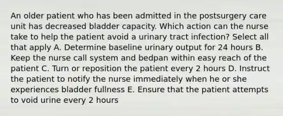 An older patient who has been admitted in the postsurgery care unit has decreased bladder capacity. Which action can the nurse take to help the patient avoid a urinary tract infection? Select all that apply A. Determine baseline urinary output for 24 hours B. Keep the nurse call system and bedpan within easy reach of the patient C. Turn or reposition the patient every 2 hours D. Instruct the patient to notify the nurse immediately when he or she experiences bladder fullness E. Ensure that the patient attempts to void urine every 2 hours