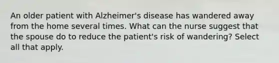 An older patient with Alzheimer's disease has wandered away from the home several times. What can the nurse suggest that the spouse do to reduce the patient's risk of wandering? Select all that apply.