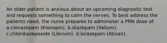 An older patient is anxious about an upcoming diagnostic test and requests something to calm the nerves. To best address the patients need, the nurse prepares to administer a PRN dose of: a.clonazepam (Klonopin). b.diazepam (Valium). c.chlordiazepoxide (Librium). d.lorazepam (Ativan).