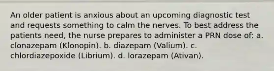 An older patient is anxious about an upcoming diagnostic test and requests something to calm the nerves. To best address the patients need, the nurse prepares to administer a PRN dose of: a. clonazepam (Klonopin). b. diazepam (Valium). c. chlordiazepoxide (Librium). d. lorazepam (Ativan).