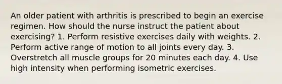 An older patient with arthritis is prescribed to begin an exercise regimen. How should the nurse instruct the patient about exercising? 1. Perform resistive exercises daily with weights. 2. Perform active range of motion to all joints every day. 3. Overstretch all muscle groups for 20 minutes each day. 4. Use high intensity when performing isometric exercises.