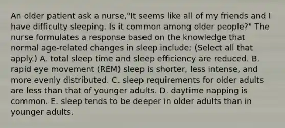 An older patient ask a nurse,"It seems like all of my friends and I have difficulty sleeping. Is it common among older people?" The nurse formulates a response based on the knowledge that normal age-related changes in sleep include: (Select all that apply.) A. total sleep time and sleep efficiency are reduced. B. rapid eye movement (REM) sleep is shorter, less intense, and more evenly distributed. C. sleep requirements for older adults are less than that of younger adults. D. daytime napping is common. E. sleep tends to be deeper in older adults than in younger adults.