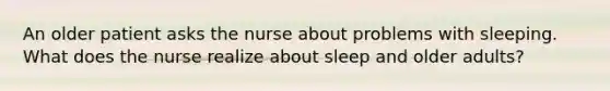 An older patient asks the nurse about problems with sleeping. What does the nurse realize about sleep and older adults?