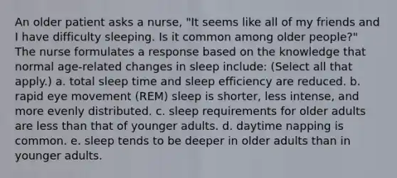 An older patient asks a nurse, "It seems like all of my friends and I have difficulty sleeping. Is it common among older people?" The nurse formulates a response based on the knowledge that normal age-related changes in sleep include: (Select all that apply.) a. total sleep time and sleep efficiency are reduced. b. rapid eye movement (REM) sleep is shorter, less intense, and more evenly distributed. c. sleep requirements for older adults are less than that of younger adults. d. daytime napping is common. e. sleep tends to be deeper in older adults than in younger adults.