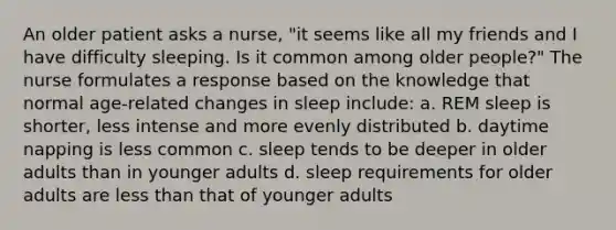 An older patient asks a nurse, "it seems like all my friends and I have difficulty sleeping. Is it common among older people?" The nurse formulates a response based on the knowledge that normal age-related changes in sleep include: a. REM sleep is shorter, less intense and more evenly distributed b. daytime napping is less common c. sleep tends to be deeper in older adults than in younger adults d. sleep requirements for older adults are less than that of younger adults