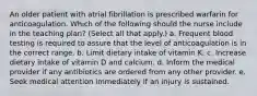 An older patient with atrial fibrillation is prescribed warfarin for anticoagulation. Which of the following should the nurse include in the teaching plan? (Select all that apply.) a. Frequent blood testing is required to assure that the level of anticoagulation is in the correct range. b. Limit dietary intake of vitamin K. c. Increase dietary intake of vitamin D and calcium. d. Inform the medical provider if any antibiotics are ordered from any other provider. e. Seek medical attention immediately if an injury is sustained.