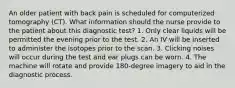 An older patient with back pain is scheduled for computerized tomography (CT). What information should the nurse provide to the patient about this diagnostic test? 1. Only clear liquids will be permitted the evening prior to the test. 2. An IV will be inserted to administer the isotopes prior to the scan. 3. Clicking noises will occur during the test and ear plugs can be worn. 4. The machine will rotate and provide 180-degree imagery to aid in the diagnostic process.