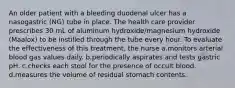 An older patient with a bleeding duodenal ulcer has a nasogastric (NG) tube in place. The health care provider prescribes 30 mL of aluminum hydroxide/magnesium hydroxide (Maalox) to be instilled through the tube every hour. To evaluate the effectiveness of this treatment, the nurse a.monitors arterial blood gas values daily. b.periodically aspirates and tests gastric pH. c.checks each stool for the presence of occult blood. d.measures the volume of residual stomach contents.