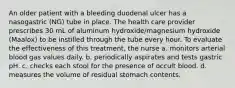 An older patient with a bleeding duodenal ulcer has a nasogastric (NG) tube in place. The health care provider prescribes 30 mL of aluminum hydroxide/magnesium hydroxide (Maalox) to be instilled through the tube every hour. To evaluate the effectiveness of this treatment, the nurse a. monitors arterial blood gas values daily. b. periodically aspirates and tests gastric pH. c. checks each stool for the presence of occult blood. d. measures the volume of residual stomach contents.