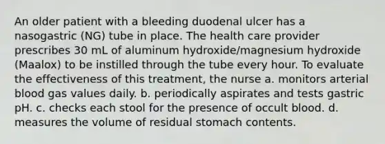 An older patient with a bleeding duodenal ulcer has a nasogastric (NG) tube in place. The health care provider prescribes 30 mL of aluminum hydroxide/magnesium hydroxide (Maalox) to be instilled through the tube every hour. To evaluate the effectiveness of this treatment, the nurse a. monitors arterial blood gas values daily. b. periodically aspirates and tests gastric pH. c. checks each stool for the presence of occult blood. d. measures the volume of residual stomach contents.